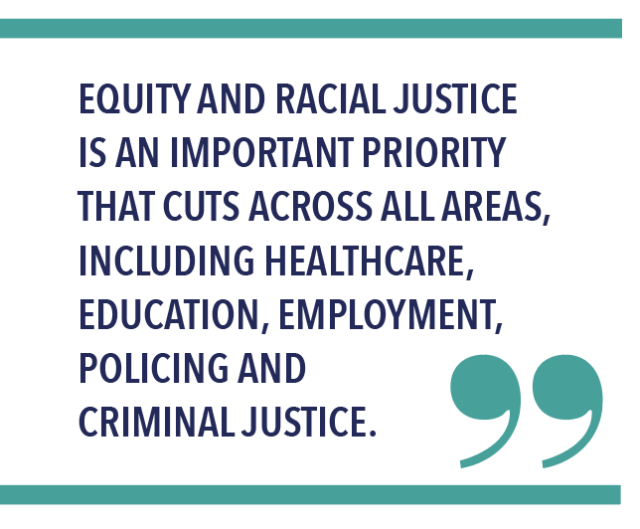 EQUITY AND RACIAL JUSTICE IS AN IMPORTANT PRIORITY THAT CUTS ACROSS ALL AREAS, INCLUDING HEALTHCARE, EDUCATION, EMPLOYMENT, POLICING AND CRIMINAL JUSTICE.