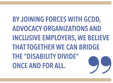 BY JOINING FORCES WITH GCDD, ADVOCACY ORGANIZATIONS AND INCLUSIVE EMPLOYERS, WE BELIEVE THAT TOGETHER WE CAN BRIDGE THE “DISABILITY DIVIDE” ONCE AND FOR ALL.