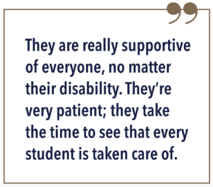They are really supportive of everyone, no matter their disability. They’re very patient; they take the time to see that every student is taken care of.