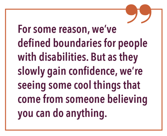 For some reason, we’ve defined boundaries for people with disabilities. But as they slowly gain confidence, we’re seeing some cool things that come from someone believing you can do anything.