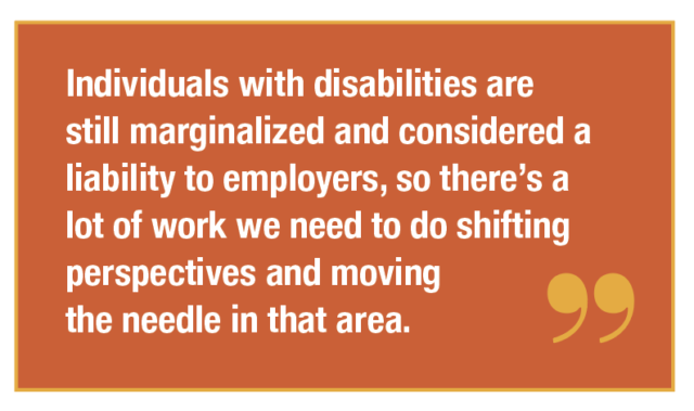 Individuals with disabilities are still marginalized and considered a liability to employers, so there’s a lot of work we need to do shifting perspectives and moving the needle in that area.