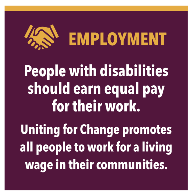 EMPLOYMENT People with disabilities should earn equal pay for their work. Uniting for Change promotes all people to work for a living wage in their communities.