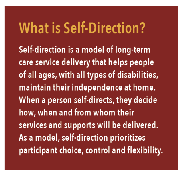 What is Self-Direction? Self-direction is a model of long-term care service delivery that helps people of all ages, with all types of disabilities, maintain their independence at home. When a person self-directs, they decide how, when and from whom their services and supports will be delivered. As a model, self-direction prioritizes participant choice, control and flexibility.