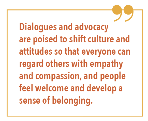 Dialogues and advocacy are poised to shift culture and attitudes so that everyone can regard others with empathy and compassion, and people feel welcome and develop a sense of belonging.