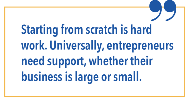 Starting from scratch is hard work. Universally, entrepreneurs need support, whether their business is large or small. 
