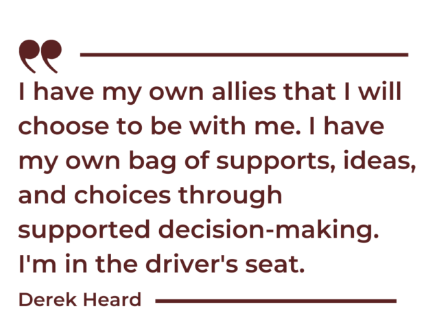 A quote graphic that says, "“I have my own allies that I will choose to be with me. I have my own bag of supports, ideas, and choices through supported decision-making. I'm in the driver's seat. -Derek Heard"