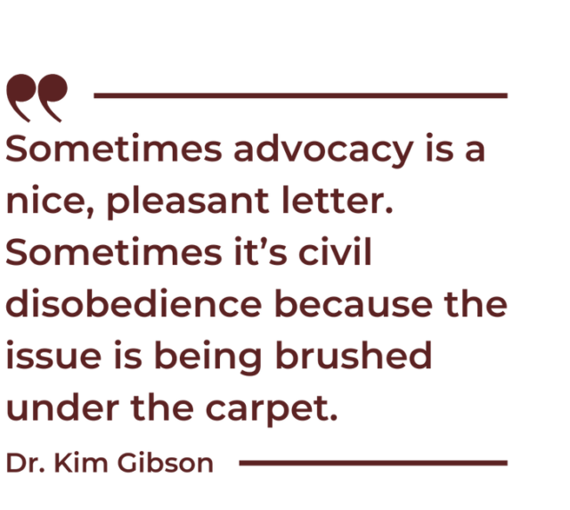 A quote by Dr. Kim Gibson that says "Sometimes advocacy is a nice, pleasant letter. Sometimes it’s civil disobedience because the issue is being brushed under the carpet."