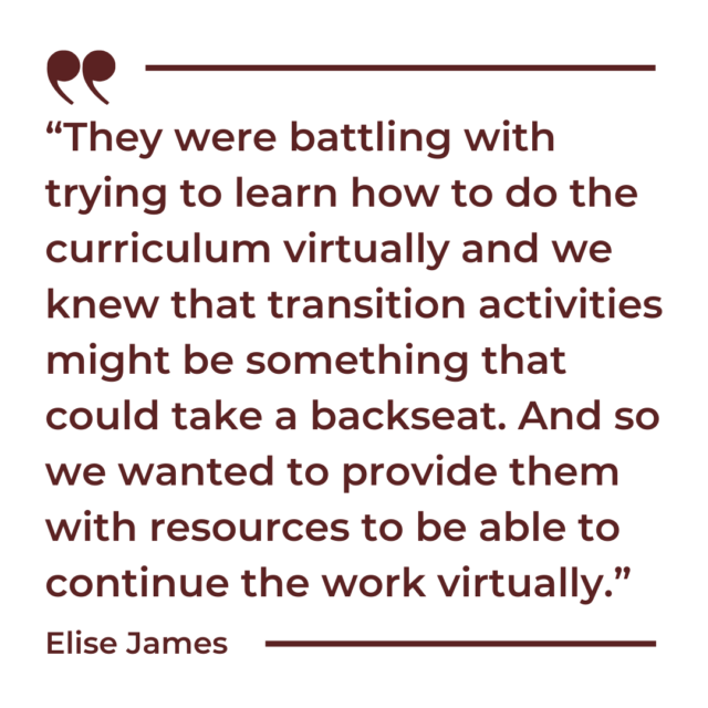 A quote graphic that says, "They were battling with trying to learn how to do the curriculum virtually and we knew that transition activities might be something that could take a backseat. And so we wanted to provide them with resources to be able to continue the work virtually.”
