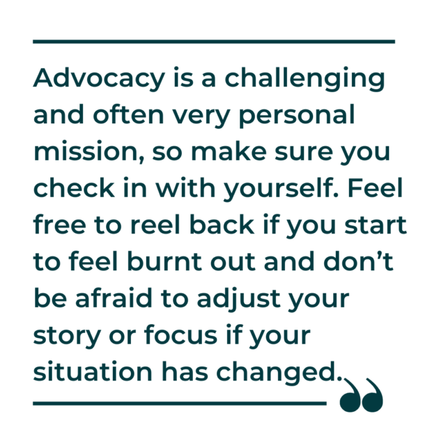 A pull quote graphic showing the words, "Advocacy is a challenging and often very personal mission, so make sure you check in with yourself. Feel free to reel back if you start to feel burnt out and don’t be afraid to adjust your story or focus if your situation has changed." 