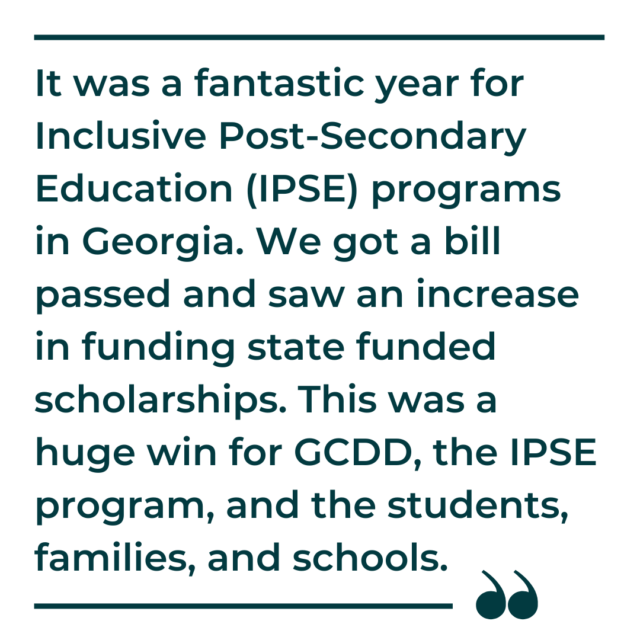 A quote by D'Arcy Robb that says, "It was a fantastic year for Inclusive Post-Secondary Education (IPSE) programs in Georgia. We got a bill passed and saw an increase in funding state funded scholarships. This was a huge win for GCDD, the IPSE program, and the students, families, and schools."