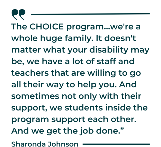 A quote graphic that says, “The CHOICE program...we're a whole huge family. It doesn't matter what your disability may be, we have a lot of staff and teachers that are willing to go all their way to help you. And sometimes not only with their support, we students inside the program support each other. And we get the job done.”