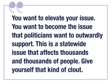You want to elevate your issue. You want to become the issue that politicians want to outwardly support. This is a statewide issue that affects thousands and thousands of people. Give yourself that kind of clout.