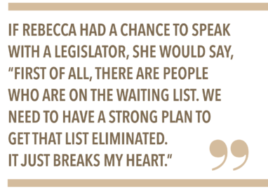 IF REBECCA HAD A CHANCE TO SPEAK WITH A LEGISLATOR, SHE WOULD SAY, "FIRST OF ALL, THERE ARE PEOPLE WHO ARE ON THE WAITING LIST. WE NEED TO HAVE A STRONG PLAN TO GET THAT LIST ELIMINATED. IT JUST BREAKS MY HEART."