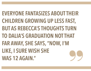 EVERYONE FANTASIZES ABOUT THEIR CHILDREN GROWING UP LESS FAST, BUT AS REBECCA'S THOUGHTS TURN TO DALIA'S GRADUATION NOT THAT FAR AWAY, SHE SAYS, "NOW, I'M LIKE, I SURE WISH SHE WAS 12 AGAIN."