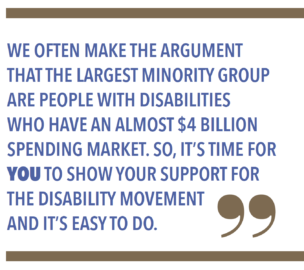 WE OFTEN MAKE THE ARGUMENT THAT THE LARGEST MINORITY GROUP ARE PEOPLE WITH DISABILITIES WHO HAVE AN ALMOST $4 BILLION SPENDING MARKET. SO, IT'S TIME FOR YOU TO SHOW YOUR SUPPORT FOR DISABILITY MOVEMENT AND IT'S EASY TO DO.